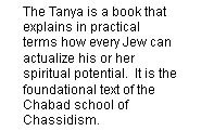 The Tanya is a book that explains in practical terms how every Jew can actualize his or her spiritual potential.  It is the foundational text of the Chabad school of Chassidism.