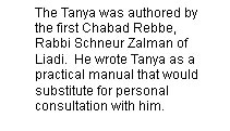 The Tanya was authored by the first Chabad Rebbe, Rabbi Schneur Zalman of Liadi.  He wrote Tanya as a practical manual that would substitute for personal consultation with him.